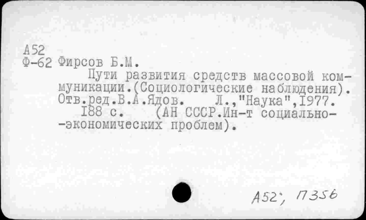 ﻿А 52
Ф-62 Фирсов Б.М.
Пути развития средств массовой коммуникации .(Социологические наблюдения). Отв.ред.В.А.Ядов. Л./'Наука",1977.
188 с. (АН СССР.Ин-т социально--экономических проблем).
Л 52; ПЗЗЬ